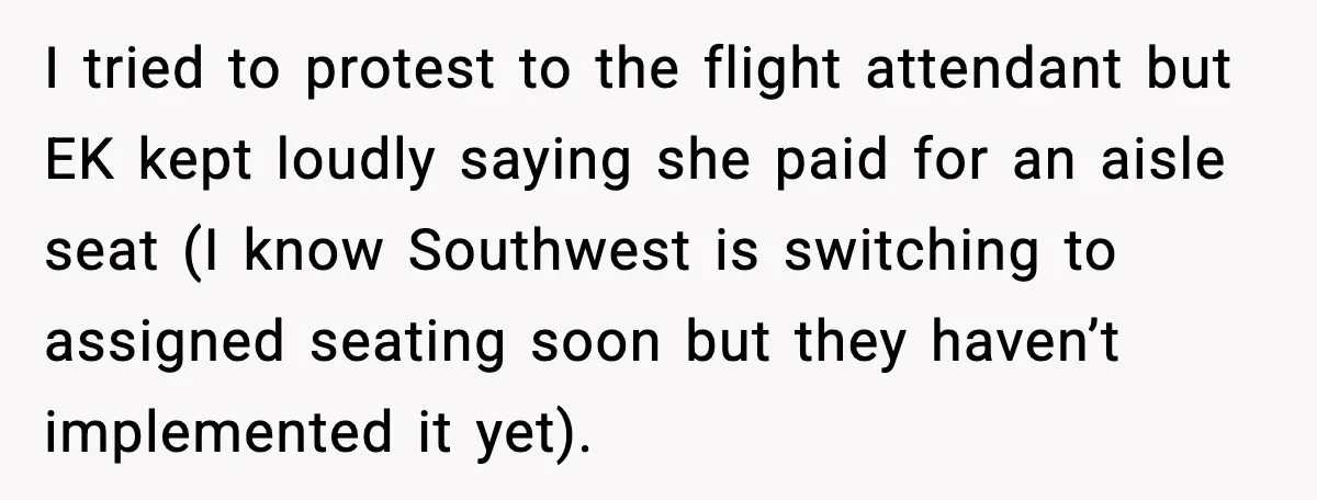 I tried to protest to the flight attendant but EK kept loudly saying she paid for an aisle seat (I know Southwest is switching to assigned seating soon but they...