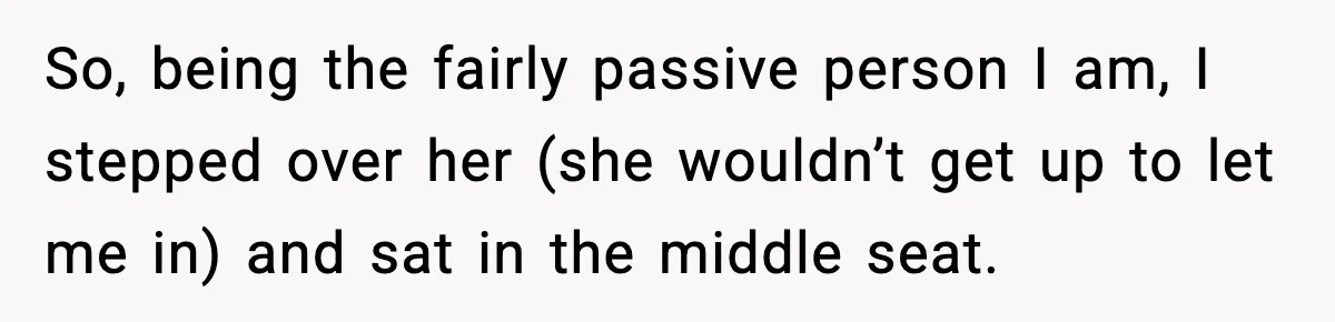 So, being the fairly passive person I am, I stepped over her (she wouldn’t get up to let me in) and sat in the middle seat.