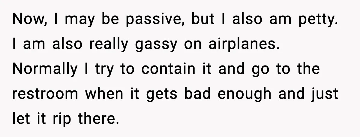 Now, I may be passive, but I also am petty. I am also really gassy on airplanes. Normally I try to contain it and go to the restroom when it...