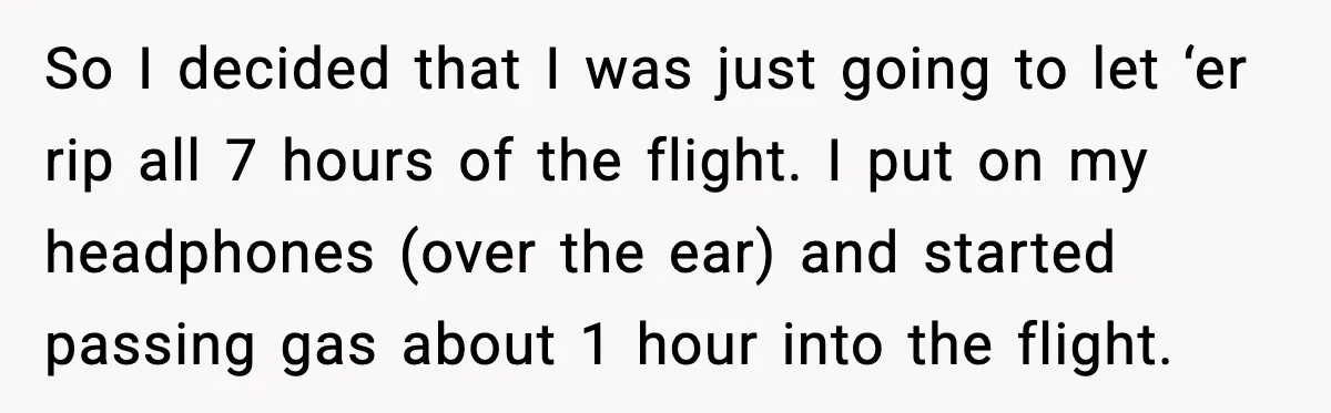 So I decided that I was just going to let ‘er rip all 7 hours of the flight. I put on my headphones (over the ear) and started passing gas...
