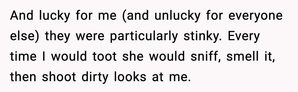 And lucky for me (and unlucky for everyone else) they were particularly stinky. Every time I would toot she would sniff, smell it, then shoot dirty looks at me.