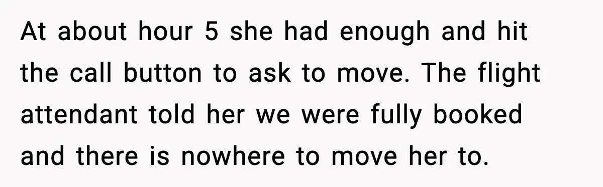 At about hour 5 she had enough and hit the call button to ask to move. The flight attendant told her we were fully booked and there is nowhere to...