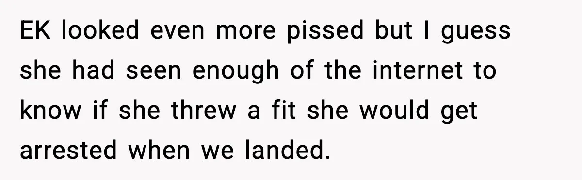 EK looked even more pissed but I guess she had seen enough of the internet to know if she threw a fit she would get arrested when we landed.