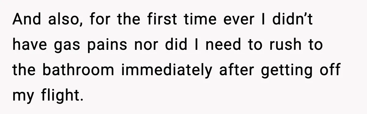 And also, for the first time ever I didn’t have gas pains nor did I need to rush to the bathroom immediately after getting off my flight.
