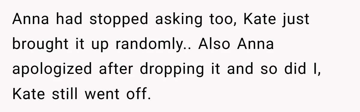 Anna had stopped asking too, Kate just brought it up randomly.. Also Anna apologized after dropping it and so did I, Kate still went off.