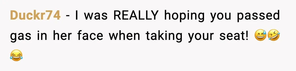 Duckr74 - I was REALLY hoping you passed gas in her face when taking your seat! 😅🤣😂