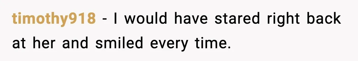 timothy918 - I would have stared right back at her and smiled every time.