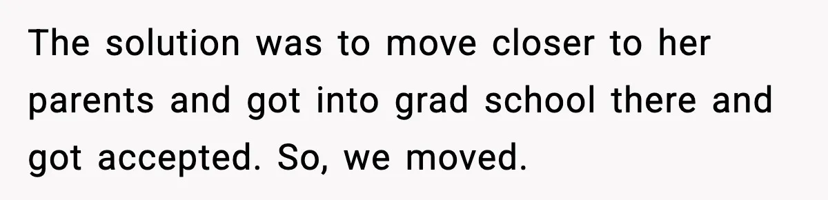 The solution was to move closer to her parents and got into grad school there and got accepted. So, we moved.