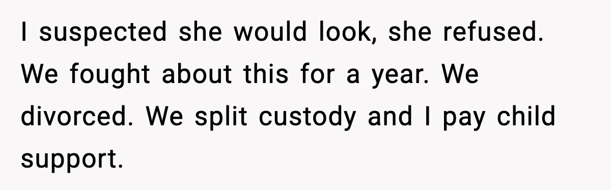 I suspected she would look, she refused. We fought about this for a year. We divorced. We split custody and I pay child support.