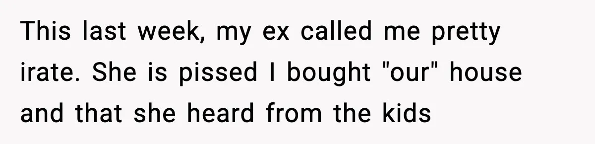 This last week, my ex called me pretty irate. She is pissed I bought "our" house and that she heard from the kids