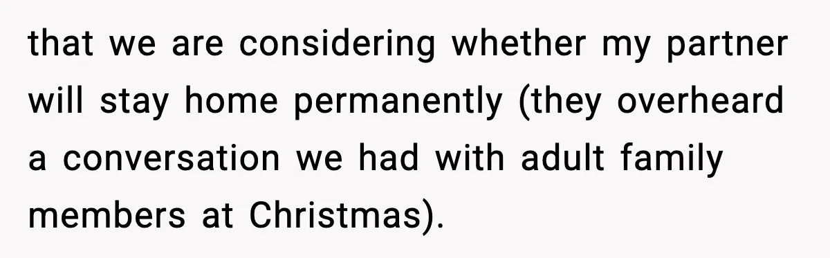that we are considering whether my partner will stay home permanently (they overheard a conversation we had with adult family members at Christmas).
