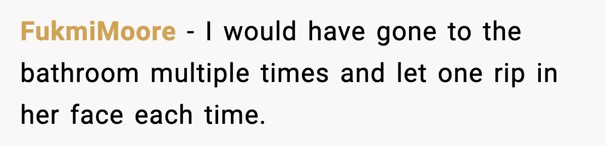 FukmiMoore - I would have gone to the bathroom multiple times and let one rip in her face each time.