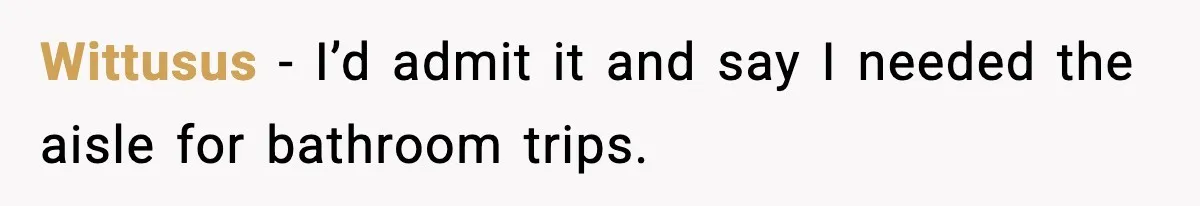 Wittusus - I’d admit it and say I needed the aisle for bathroom trips.