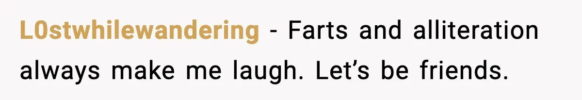 L0stwhilewandering - Farts and alliteration always make me laugh. Let’s be friends.