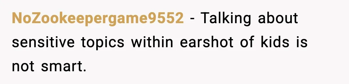 NoZookeepergame9552 - Talking about sensitive topics within earshot of kids is not smart.