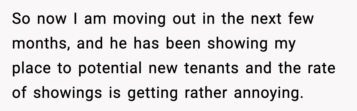 So now I am moving out in the next few months, and he has been showing my place to potential new tenants and the rate of showings is getting rather...