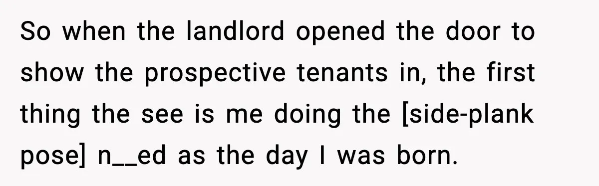 So when the landlord opened the door to show the prospective tenants in, the first thing the see is me doing the [side-plank pose] n__ed as the day I was...