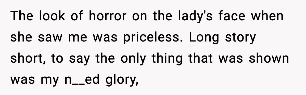 The look of horror on the lady's face when she saw me was priceless. Long story short, to say the only thing that was shown was my n__ed glory,