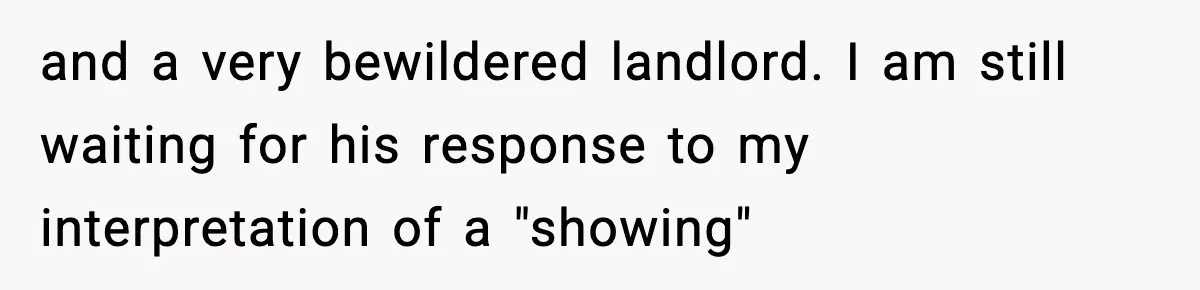 and a very bewildered landlord. I am still waiting for his response to my interpretation of a "showing"