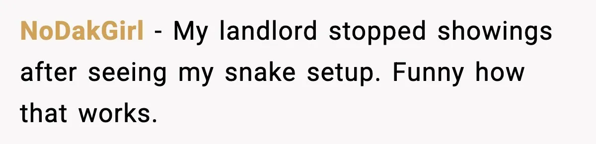 NoDakGirl - My landlord stopped showings after seeing my snake setup. Funny how that works.