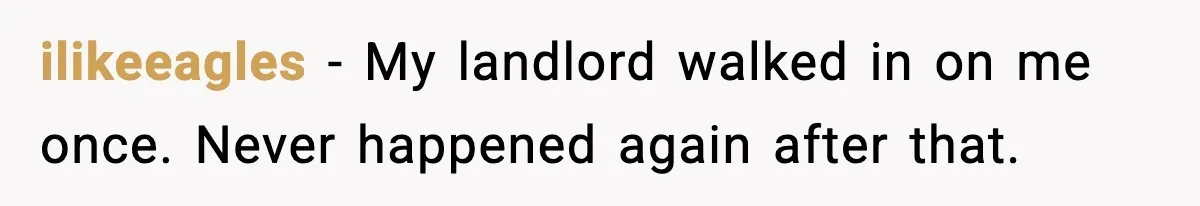 ilikeeagles - My landlord walked in on me once. Never happened again after that.