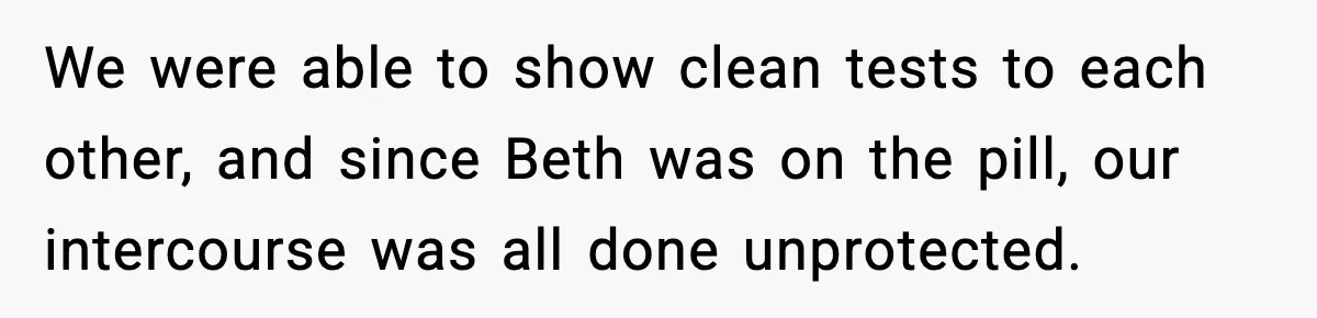 We were able to show clean tests to each other, and since Beth was on the pill, our intercourse was all done unprotected.