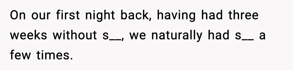 On our first night back, having had three weeks without s__, we naturally had s__ a few times.