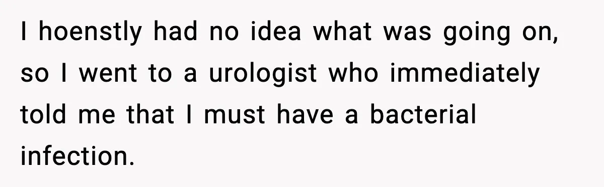 I hoenstly had no idea what was going on, so I went to a urologist who immediately told me that I must have a bacterial infection.