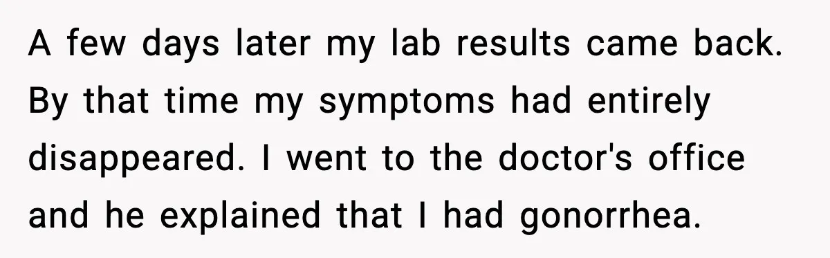 A few days later my lab results came back. By that time my symptoms had entirely disappeared. I went to the doctor's office and he explained that I had gonorrhea.