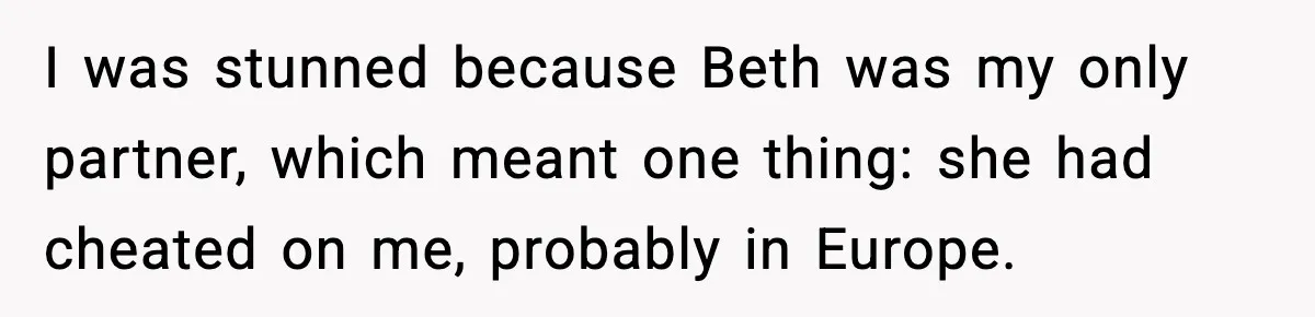 I was stunned because Beth was my only partner, which meant one thing: she had cheated on me, probably in Europe.