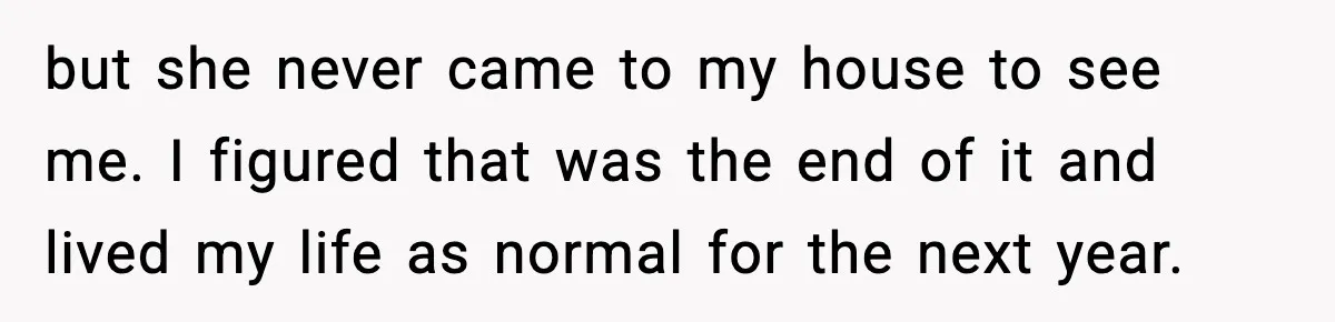 but she never came to my house to see me. I figured that was the end of it and lived my life as normal for the next year.