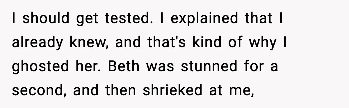 I should get tested. I explained that I already knew, and that's kind of why I ghosted her. Beth was stunned for a second, and then shrieked at me,