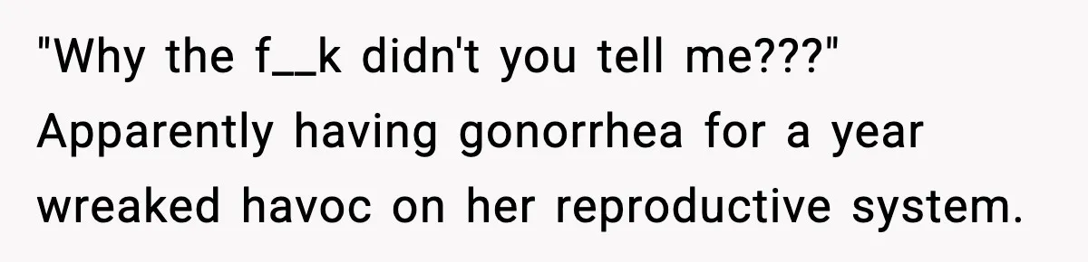 "Why the f__k didn't you tell me???" Apparently having gonorrhea for a year wreaked havoc on her reproductive system.