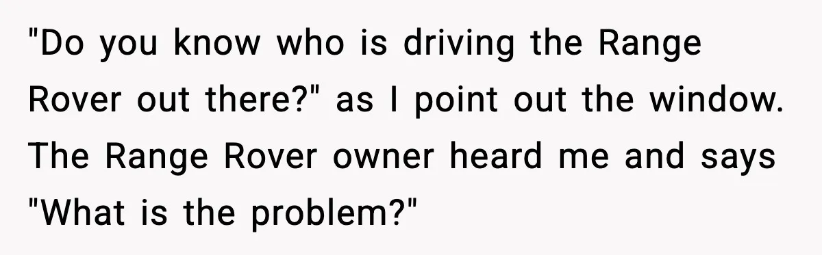 "Do you know who is driving the Range Rover out there?" as I point out the window. The Range Rover owner heard me and says "What is the problem?"