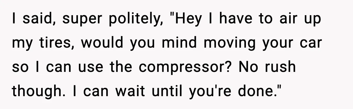 I said, super politely, "Hey I have to air up my tires, would you mind moving your car so I can use the compressor? No rush though. I can wait...