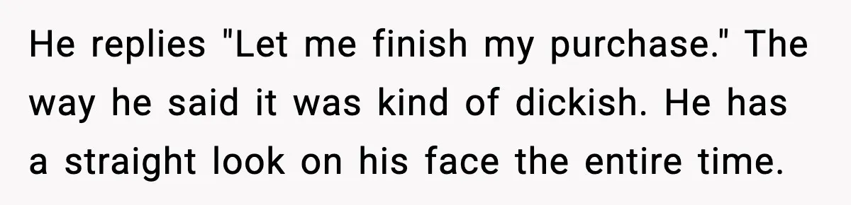He replies "Let me finish my purchase." The way he said it was kind of dickish. He has a straight look on his face the entire time.