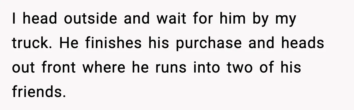 I head outside and wait for him by my truck. He finishes his purchase and heads out front where he runs into two of his friends.