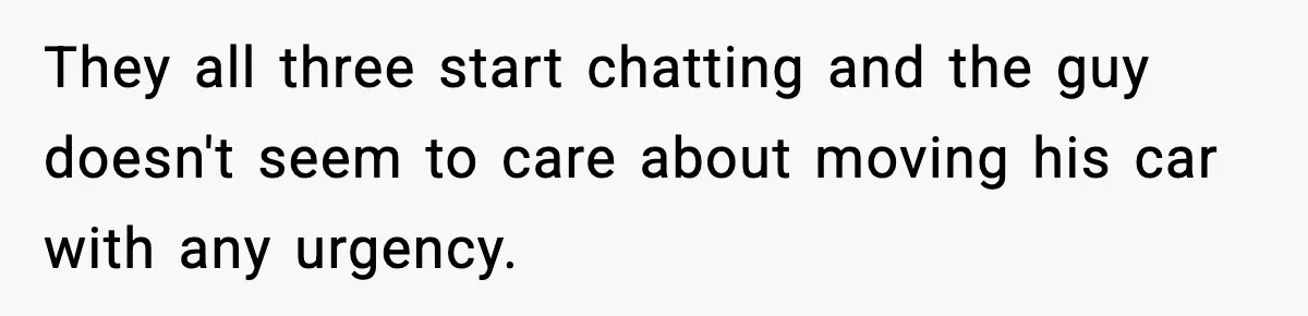 They all three start chatting and the guy doesn't seem to care about moving his car with any urgency.