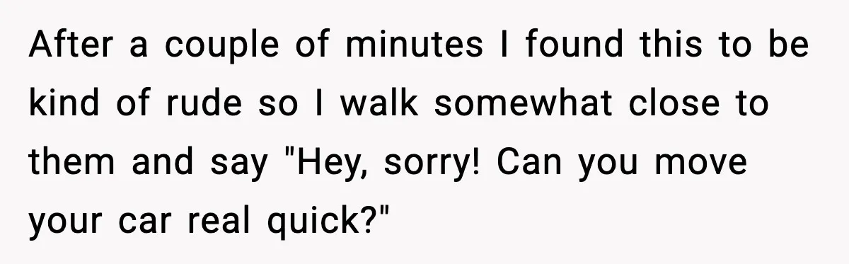After a couple of minutes I found this to be kind of rude so I walk somewhat close to them and say "Hey, sorry! Can you move your car real...