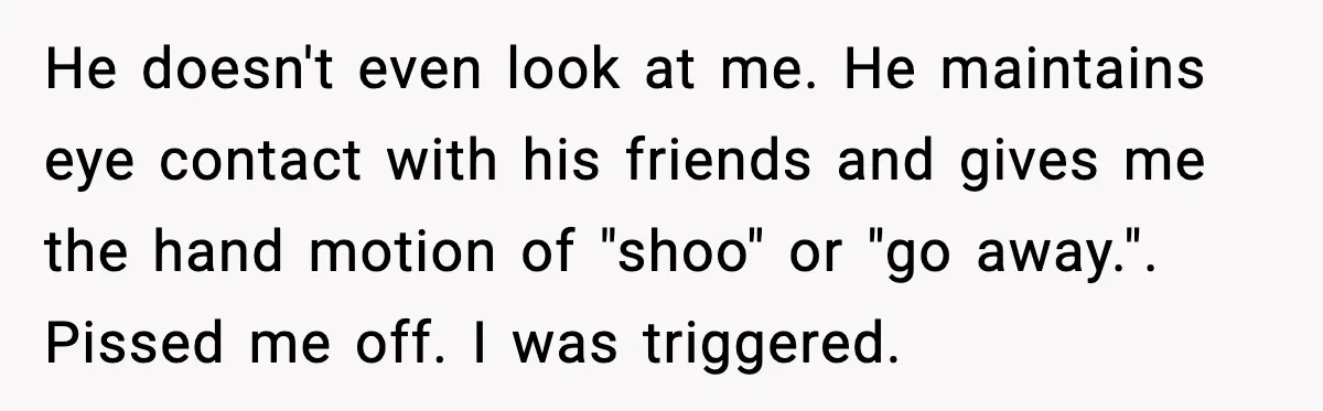 He doesn't even look at me. He maintains eye contact with his friends and gives me the hand motion of "shoo" or "go away.". Pissed me off. I was triggered.
