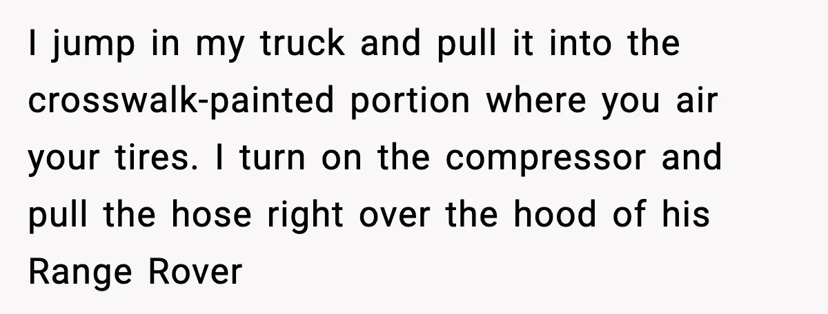 I jump in my truck and pull it into the crosswalk-painted portion where you air your tires. I turn on the compressor and pull the hose right over the hood...