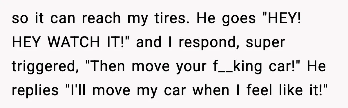 so it can reach my tires. He goes "HEY! HEY WATCH IT!" and I respond, super triggered, "Then move your f__king car!" He replies "I'll move my car when I...