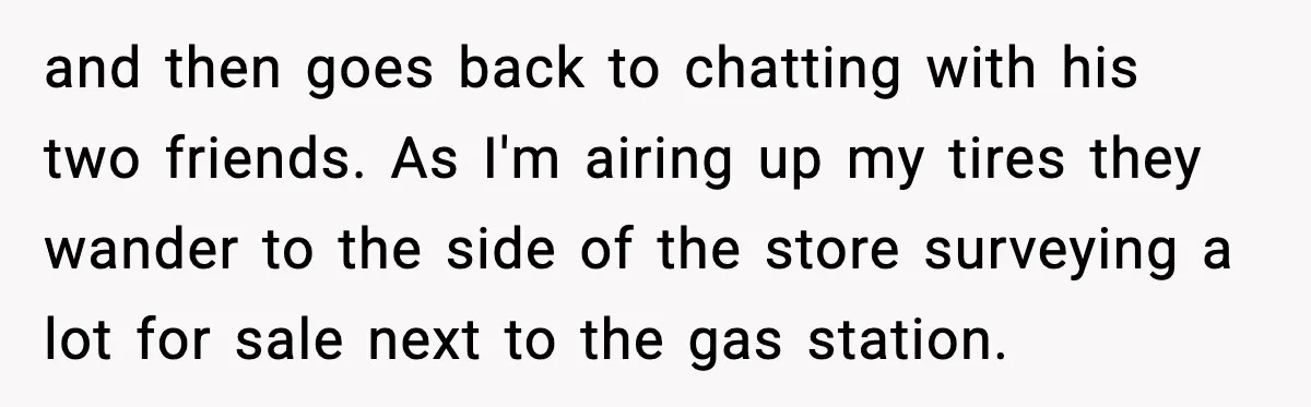 and then goes back to chatting with his two friends. As I'm airing up my tires they wander to the side of the store surveying a lot for sale next...