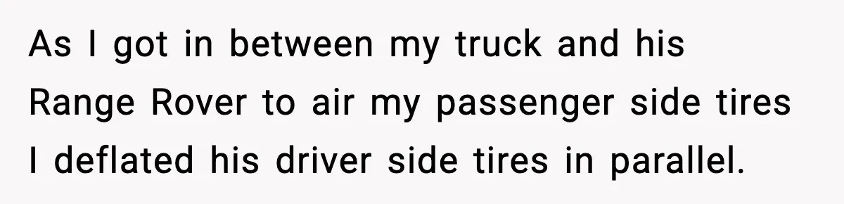 As I got in between my truck and his Range Rover to air my passenger side tires I deflated his driver side tires in parallel.