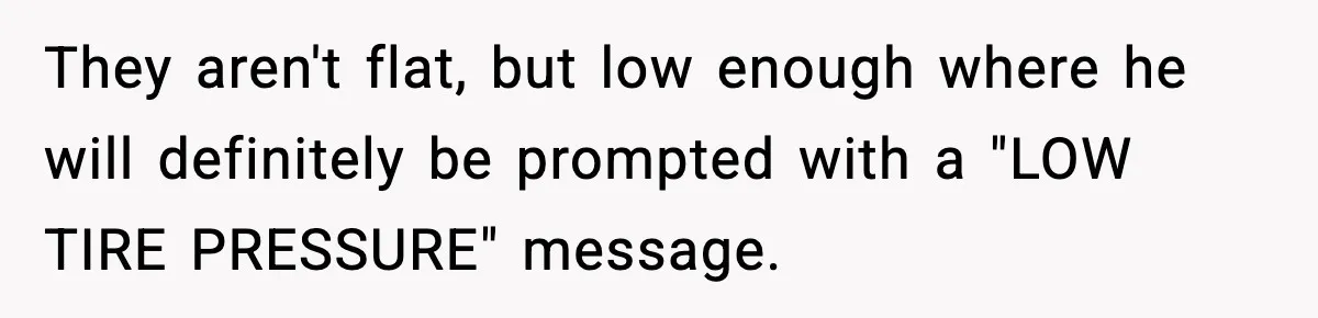 They aren't flat, but low enough where he will definitely be prompted with a "LOW TIRE PRESSURE" message.