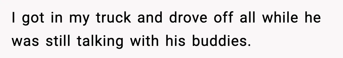 I got in my truck and drove off all while he was still talking with his buddies.