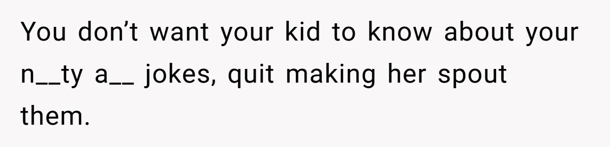 You don’t want your kid to know about your n__ty a__ jokes, quit making her spout them.