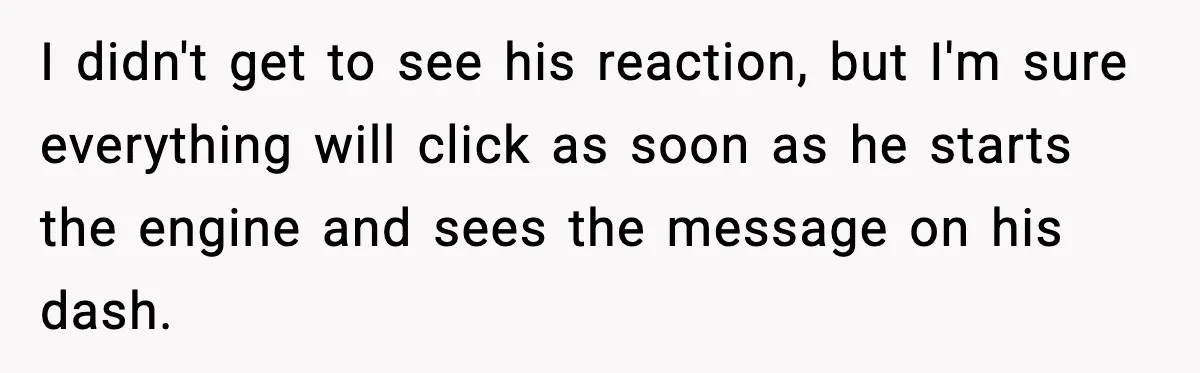 I didn't get to see his reaction, but I'm sure everything will click as soon as he starts the engine and sees the message on his dash.