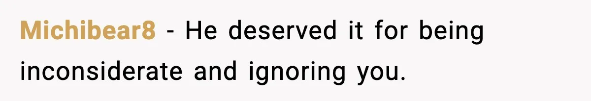 Michibear8 - He deserved it for being inconsiderate and ignoring you.