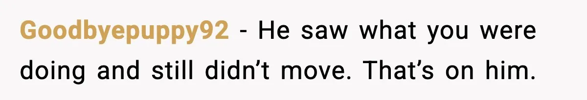 Goodbyepuppy92 - He saw what you were doing and still didn’t move. That’s on him.